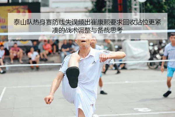 泰山队热身赛防线失误频出崔康熙要求回收站位更紧凑的战术调整与备战思考